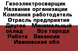 Газоэлектросварщик › Название организации ­ Компания-работодатель › Отрасль предприятия ­ Другое › Минимальный оклад ­ 1 - Все города Работа » Вакансии   . Ивановская обл.